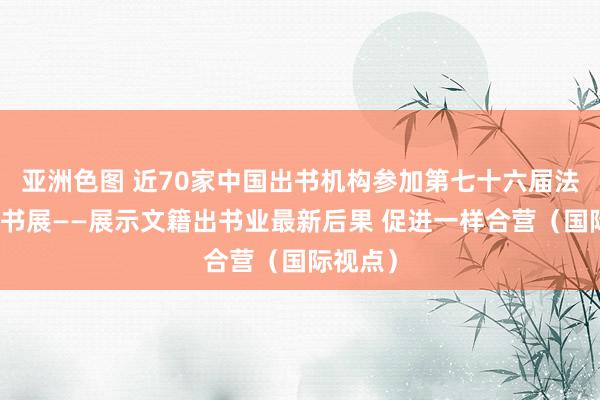 亚洲色图 近70家中国出书机构参加第七十六届法兰克福书展——展示文籍出书业最新后果 促进一样合营（国际视点）