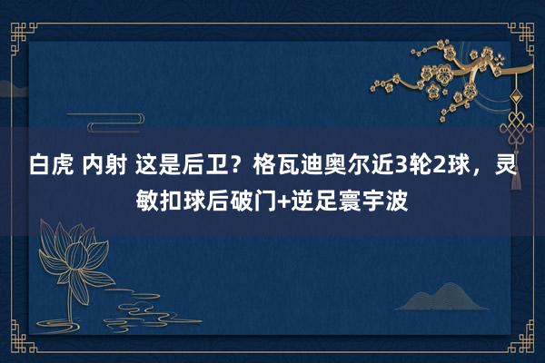 白虎 内射 这是后卫？格瓦迪奥尔近3轮2球，灵敏扣球后破门+逆足寰宇波