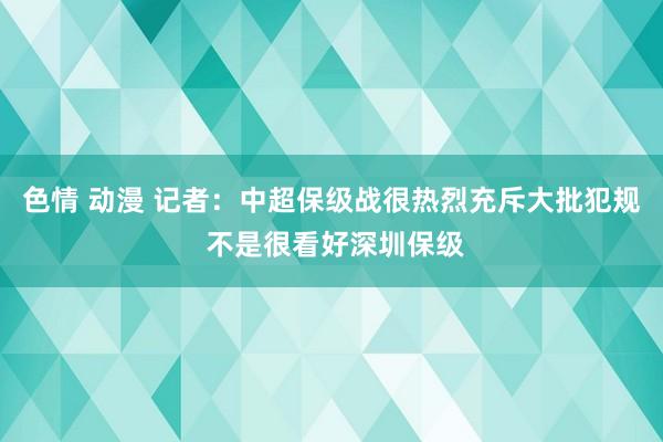 色情 动漫 记者：中超保级战很热烈充斥大批犯规 不是很看好深圳保级