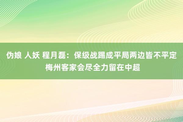 伪娘 人妖 程月磊：保级战踢成平局两边皆不平定 梅州客家会尽全力留在中超