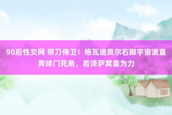 90后性交网 带刀侍卫！格瓦迪奥尔右脚宇宙波直奔球门死角，若泽萨窝囊为力