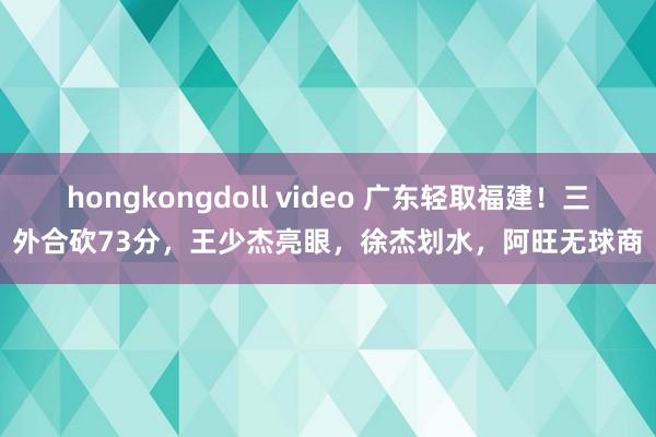 hongkongdoll video 广东轻取福建！三外合砍73分，王少杰亮眼，徐杰划水，阿旺无球商