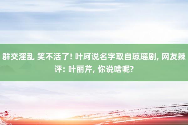 群交淫乱 笑不活了! 叶珂说名字取自琼瑶剧， 网友辣评: 叶丽芹， 你说啥呢?