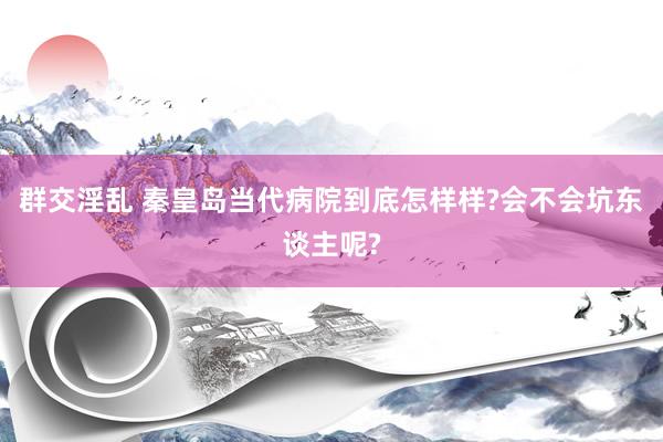 群交淫乱 秦皇岛当代病院到底怎样样?会不会坑东谈主呢?