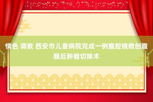 情色 调教 西安市儿童病院完成一例腹腔镜微创腹膜后肿瘤切除术