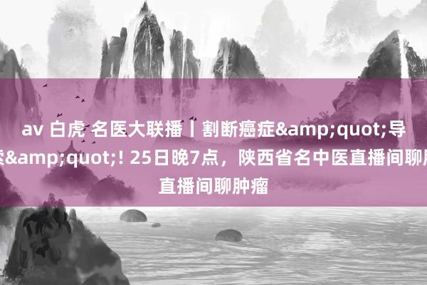 av 白虎 名医大联播丨割断癌症&quot;导火索&quot;! 25日晚7点，陕西省名中医直播间聊肿瘤