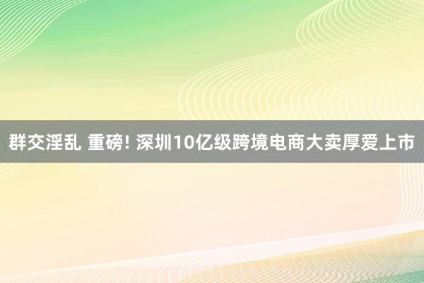 群交淫乱 重磅! 深圳10亿级跨境电商大卖厚爱上市