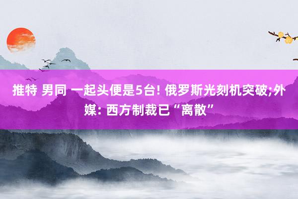 推特 男同 一起头便是5台! 俄罗斯光刻机突破;外媒: 西方制裁已“离散”