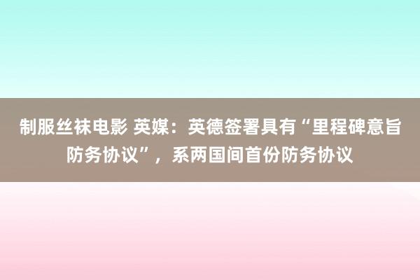 制服丝袜电影 英媒：英德签署具有“里程碑意旨防务协议”，系两国间首份防务协议