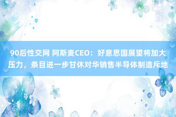 90后性交网 阿斯麦CEO：好意思国展望将加大压力，条目进一步甘休对华销售半导体制造斥地