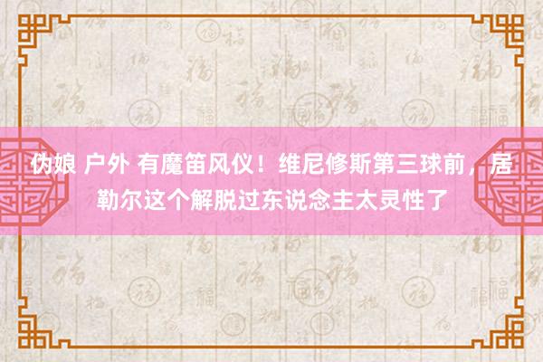 伪娘 户外 有魔笛风仪！维尼修斯第三球前，居勒尔这个解脱过东说念主太灵性了