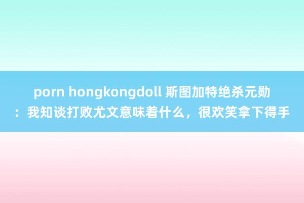 porn hongkongdoll 斯图加特绝杀元勋：我知谈打败尤文意味着什么，很欢笑拿下得手