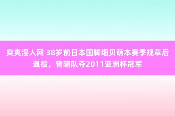 爽爽淫人网 38岁前日本国脚细贝萌本赛季规章后退役，曾随队夺2011亚洲杯冠军