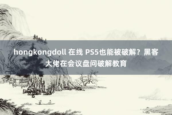 hongkongdoll 在线 PS5也能被破解？黑客大佬在会议盘问破解教育