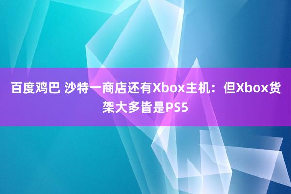 百度鸡巴 沙特一商店还有Xbox主机：但Xbox货架大多皆是PS5