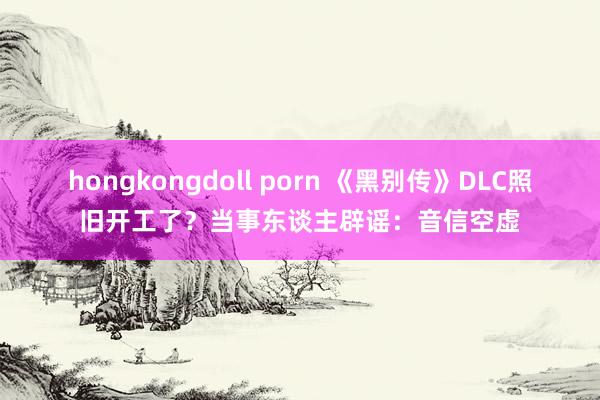 hongkongdoll porn 《黑别传》DLC照旧开工了？当事东谈主辟谣：音信空虚