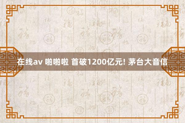 在线av 啪啪啦 首破1200亿元! 茅台大音信