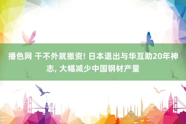 播色网 干不外就撤资! 日本退出与华互助20年神志， 大幅减少中国钢材产量