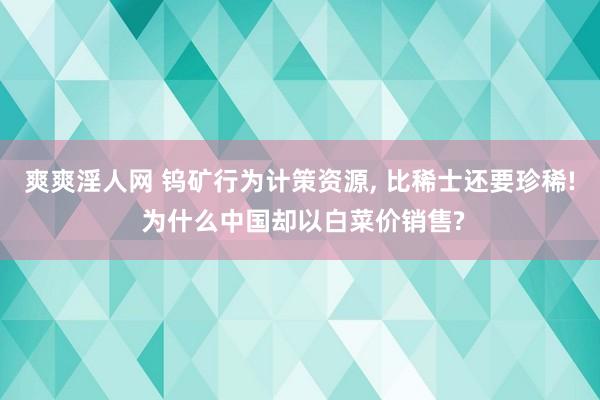 爽爽淫人网 钨矿行为计策资源， 比稀士还要珍稀! 为什么中国却以白菜价销售?