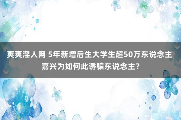 爽爽淫人网 5年新增后生大学生超50万东说念主 嘉兴为如何此诱骗东说念主？