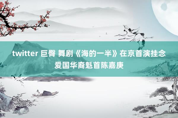 twitter 巨臀 舞剧《海的一半》在京首演挂念爱国华裔魁首陈嘉庚