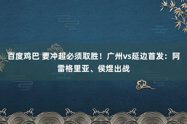 百度鸡巴 要冲超必须取胜！广州vs延边首发：阿雷格里亚、侯煜出战