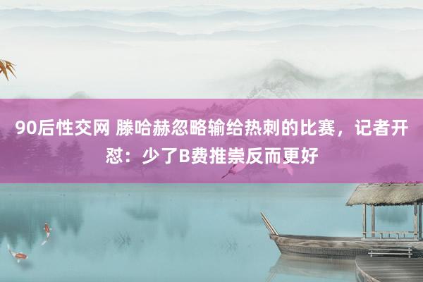 90后性交网 滕哈赫忽略输给热刺的比赛，记者开怼：少了B费推崇反而更好