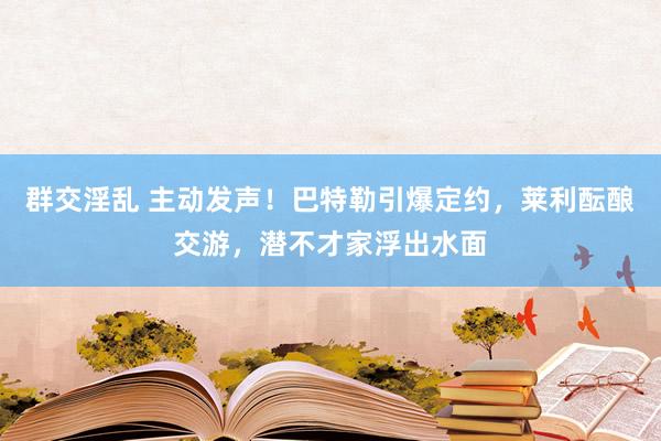 群交淫乱 主动发声！巴特勒引爆定约，莱利酝酿交游，潜不才家浮出水面