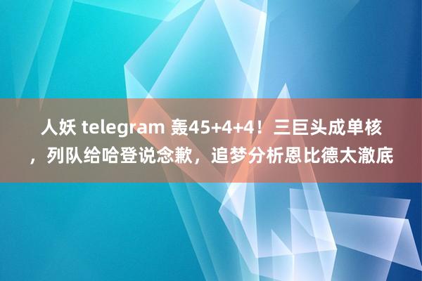 人妖 telegram 轰45+4+4！三巨头成单核，列队给哈登说念歉，追梦分析恩比德太澈底