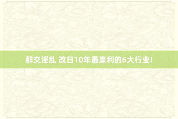 群交淫乱 改日10年最赢利的6大行业!