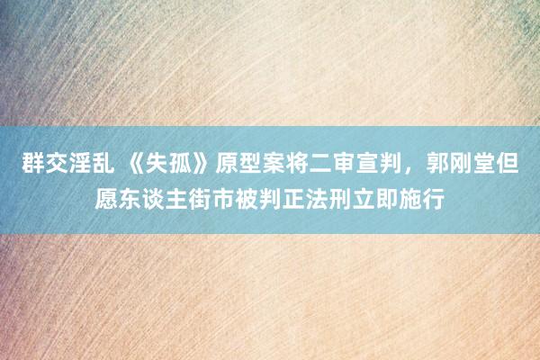 群交淫乱 《失孤》原型案将二审宣判，郭刚堂但愿东谈主街市被判正法刑立即施行