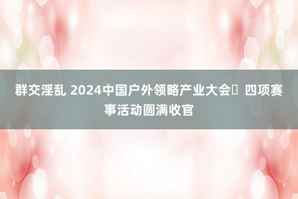 群交淫乱 2024中国户外领略产业大会・四项赛事活动圆满收官