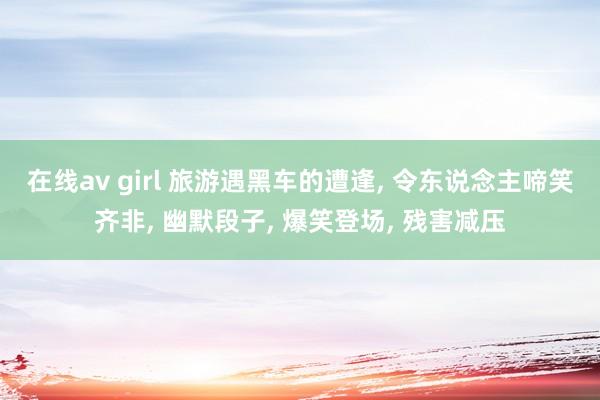 在线av girl 旅游遇黑车的遭逢， 令东说念主啼笑齐非， 幽默段子， 爆笑登场， 残害减压