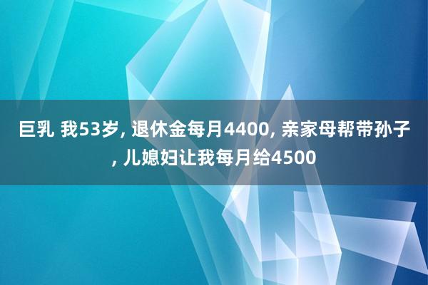 巨乳 我53岁， 退休金每月4400， 亲家母帮带孙子， 儿媳妇让我每月给4500