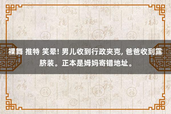 裸舞 推特 笑晕! 男儿收到行政夹克， 爸爸收到露脐装。正本是姆妈寄错地址。