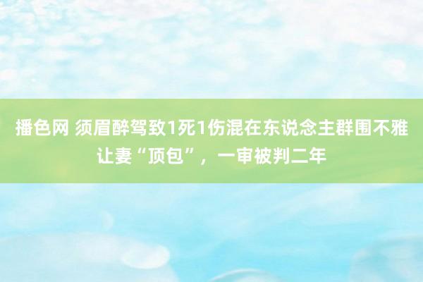 播色网 须眉醉驾致1死1伤混在东说念主群围不雅让妻“顶包”，一审被判二年