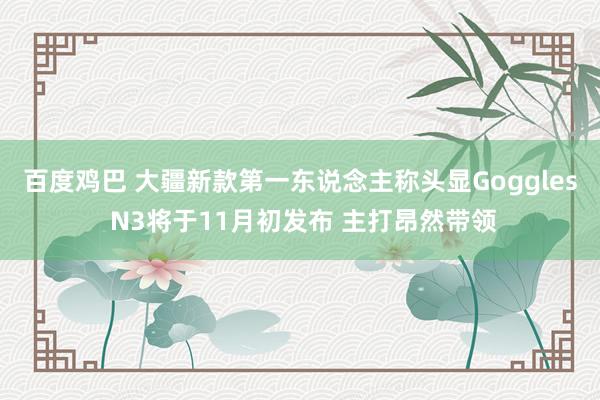 百度鸡巴 大疆新款第一东说念主称头显Goggles N3将于11月初发布 主打昂然带领