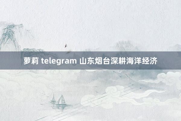 萝莉 telegram 山东烟台深耕海洋经济