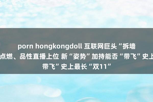 porn hongkongdoll 互联网巨头“拆墙”、政府补贴点燃、品性直播上位 新“姿势”加持能否“带飞”史上最长“双11”