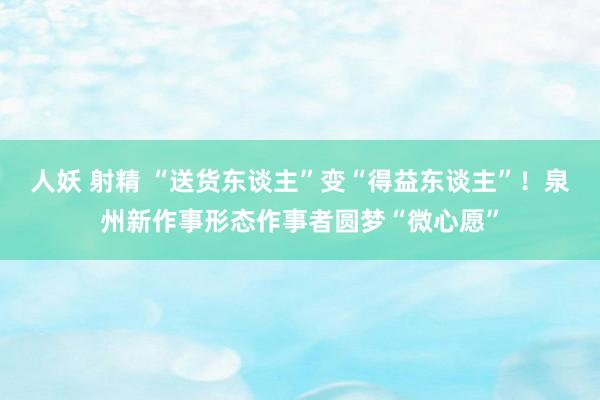 人妖 射精 “送货东谈主”变“得益东谈主”！泉州新作事形态作事者圆梦“微心愿”