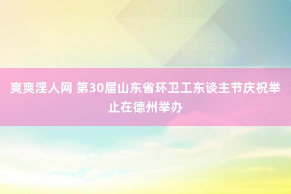 爽爽淫人网 第30届山东省环卫工东谈主节庆祝举止在德州举办