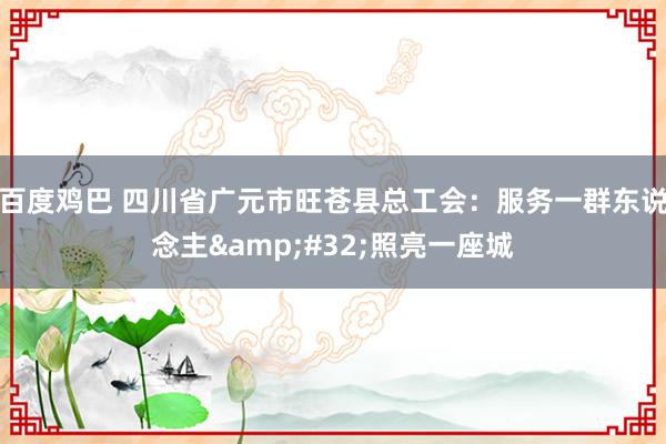 百度鸡巴 四川省广元市旺苍县总工会：服务一群东说念主&#32;照亮一座城