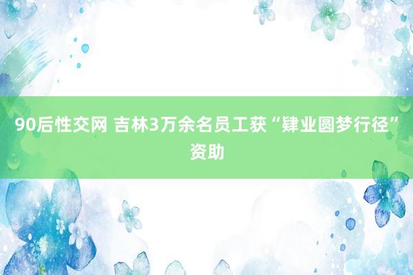 90后性交网 吉林3万余名员工获“肄业圆梦行径”资助