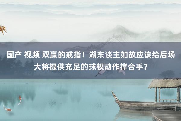 国产 视频 双赢的戒指！湖东谈主如故应该给后场大将提供充足的球权动作撑合手？