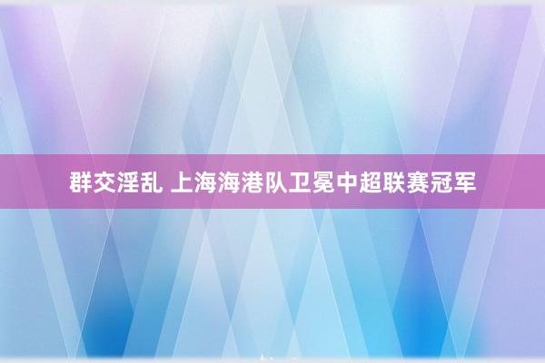 群交淫乱 上海海港队卫冕中超联赛冠军