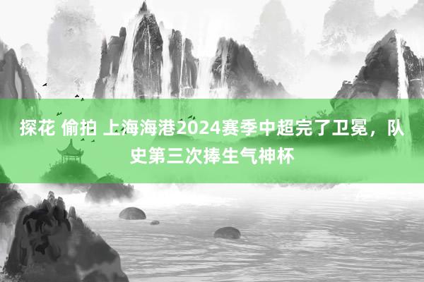 探花 偷拍 上海海港2024赛季中超完了卫冕，队史第三次捧生气神杯