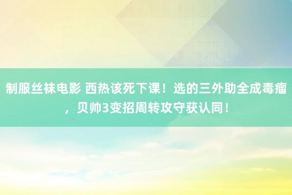 制服丝袜电影 西热该死下课！选的三外助全成毒瘤，贝帅3变招周转攻守获认同！