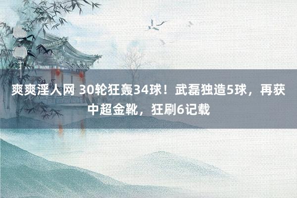 爽爽淫人网 30轮狂轰34球！武磊独造5球，再获中超金靴，狂刷6记载