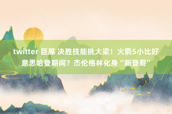 twitter 巨屌 决胜技能挑大梁！火箭5小比好意思哈登期间？杰伦格林化身“新登哥”