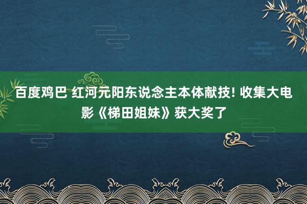 百度鸡巴 红河元阳东说念主本体献技! 收集大电影《梯田姐妹》获大奖了